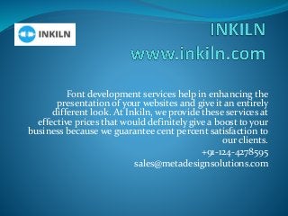 Font development services help in enhancing the
presentation of your websites and give it an entirely
different look. At Inkiln, we provide these services at
effective prices that would definitely give a boost to your
business because we guarantee cent percent satisfaction to
our clients.
+91-124-4278595
sales@metadesignsolutions.com
 