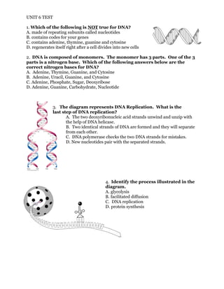 UNIT 6 TEST
1. Which of the following is NOT true for DNA?
A. made of repeating subunits called nucleotides
B. contains codes for your genes
C. contains adenine, thymine, guanine and cytosine
D. regenerates itself right after a cell divides into new cells
2. DNA is composed of monomers. The monomer has 3 parts. One of the 3
parts is a nitrogen base. Which of the following answers below are the
correct nitrogen bases for DNA?
A. Adenine, Thymine, Guanine, and Cytosine
B. Adenine, Uracil, Guanine, and Cytosine
C. Adenine, Phosphate, Sugar, Deoxyribose
D. Adenine, Guanine, Carbohydrate, Nucleotide
3. The diagram represents DNA Replication. What is the
last step of DNA replication?
A. The two deoxyribonucleic acid strands unwind and unzip with
the help of DNA helicase.
B. Two identical strands of DNA are formed and they will separate
from each other.
C. DNA polymerase checks the two DNA strands for mistakes.
D. New nucleotides pair with the separated strands.
4. Identify the process illustrated in the
diagram.
A. glycolysis
B. facilitated diffusion
C. DNA replication
D. protein synthesis
 