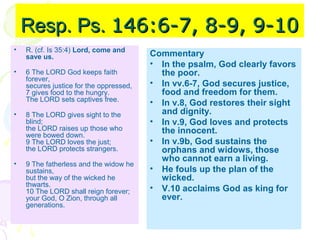 Resp. Ps. 146:6-7, 8-9, 9-10
•

R. (cf. Is 35:4) Lord, come and
save us.

•

6 The LORD God keeps faith
forever,
secures justice for the oppressed,
7 gives food to the hungry.
The LORD sets captives free.

•

8 The LORD gives sight to the
blind;
the LORD raises up those who
were bowed down.
9 The LORD loves the just;
the LORD protects strangers.

•

9 The fatherless and the widow he
sustains,
but the way of the wicked he
thwarts.
10 The LORD shall reign forever;
your God, O Zion, through all
generations.

Commentary
• In the psalm, God clearly favors
the poor.
• In vv.6-7, God secures justice,
food and freedom for them.
• In v.8, God restores their sight
and dignity.
• In v.9, God loves and protects
the innocent.
• In v.9b, God sustains the
orphans and widows, those
who cannot earn a living.
• He fouls up the plan of the
wicked.
• V.10 acclaims God as king for
ever.

 