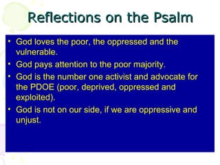 Reflections on the Psalm
• God loves the poor, the oppressed and the
vulnerable.
• God pays attention to the poor majority.
• God is the number one activist and advocate for
the PDOE (poor, deprived, oppressed and
exploited).
• God is not on our side, if we are oppressive and
unjust.

 