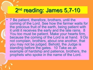 2nd reading: James 5,7-10
• 7 Be patient, therefore, brothers, until the
coming of the Lord. See how the farmer waits for
the precious fruit of the earth, being patient with
it until it receives the early and the late rains. 8
You too must be patient. Make your hearts firm,
because the coming of the Lord is at hand. 9 Do
not complain, brothers, about one another, that
you may not be judged. Behold, the Judge is
standing before the gates. 10 Take as an
example of hardship and patience, brothers, the
prophets who spoke in the name of the Lord.

 