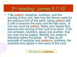 2nd reading: James 5,7-10
• 7 Be patient, therefore, brothers, until the
coming of the Lord. See how the farmer waits for
the precious fruit of the earth, being patient with
it until it receives the early and the late rains. 8
You too must be patient. Make your hearts firm,
because the coming of the Lord is at hand. 9 Do
not complain, brothers, about one another, that
you may not be judged. Behold, the Judge is
standing before the gates. 10 Take as an
example of hardship and patience, brothers, the
prophets who spoke in the name of the Lord.
The focus is on patience.

 