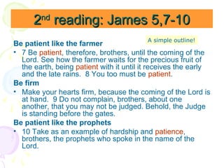 2nd reading: James 5,7-10
A simple outline!

Be patient like the farmer
• 7 Be patient, therefore, brothers, until the coming of the
Lord. See how the farmer waits for the precious fruit of
the earth, being patient with it until it receives the early
and the late rains. 8 You too must be patient.
Be firm
• Make your hearts firm, because the coming of the Lord is
at hand. 9 Do not complain, brothers, about one
another, that you may not be judged. Behold, the Judge
is standing before the gates.
Be patient like the prophets
• 10 Take as an example of hardship and patience,
brothers, the prophets who spoke in the name of the
Lord.

 