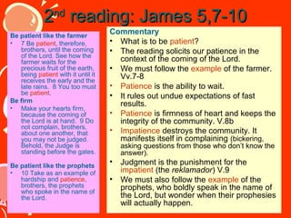 2nd reading: James 5,7-10
Be patient like the farmer
• 7 Be patient, therefore,
brothers, until the coming
of the Lord. See how the
farmer waits for the
precious fruit of the earth,
being patient with it until it
receives the early and the
late rains. 8 You too must
be patient.
Be firm
• Make your hearts firm,
because the coming of
the Lord is at hand. 9 Do
not complain, brothers,
about one another, that
you may not be judged.
Behold, the Judge is
standing before the gates.
Be patient like the prophets
• 10 Take as an example of
hardship and patience,
brothers, the prophets
who spoke in the name of
the Lord.

Commentary
• What is to be patient?
• The reading solicits our patience in the
context of the coming of the Lord.
• We must follow the example of the farmer.
Vv.7-8
• Patience is the ability to wait.
• It rules out undue expectations of fast
results.
• Patience is firmness of heart and keeps the
integrity of the community. V.8b
• Impatience destroys the community. It
manifests itself in complaining (bickering,
asking questions from those who don’t know the
answer).

•
•

Judgment is the punishment for the
impatient (the reklamador) V.9
We must also follow the example of the
prophets, who boldly speak in the name of
the Lord, but wonder when their prophesies
will actually happen.

 