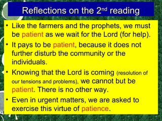 Reflections on the 2nd reading
• Like the farmers and the prophets, we must
be patient as we wait for the Lord (for help).
• It pays to be patient, because it does not
further disturb the community or the
individuals.
• Knowing that the Lord is coming (resolution of
our tensions and problems), we cannot but be
patient. There is no other way.
• Even in urgent matters, we are asked to
exercise this virtue of patience.

 