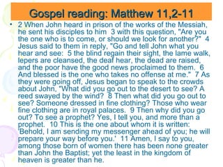 Gospel reading: Matthew 11,2-11
• 2 When John heard in prison of the works of the Messiah,
he sent his disciples to him 3 with this question, "Are you
the one who is to come, or should we look for another?" 4
Jesus said to them in reply, "Go and tell John what you
hear and see: 5 the blind regain their sight, the lame walk,
lepers are cleansed, the deaf hear, the dead are raised,
and the poor have the good news proclaimed to them. 6
And blessed is the one who takes no offense at me." 7 As
they were going off, Jesus began to speak to the crowds
about John, "What did you go out to the desert to see? A
reed swayed by the wind? 8 Then what did you go out to
see? Someone dressed in fine clothing? Those who wear
fine clothing are in royal palaces. 9 Then why did you go
out? To see a prophet? Yes, I tell you, and more than a
prophet. 10 This is the one about whom it is written:
'Behold, I am sending my messenger ahead of you; he will
prepare your way before you.' 11 Amen, I say to you,
among those born of women there has been none greater
than John the Baptist; yet the least in the kingdom of
heaven is greater than he.

 