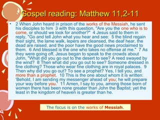 Gospel reading: Matthew 11,2-11
•

2 When John heard in prison of the works of the Messiah, he sent
his disciples to him 3 with this question, "Are you the one who is to
come, or should we look for another?" 4 Jesus said to them in
reply, "Go and tell John what you hear and see: 5 the blind regain
their sight, the lame walk, lepers are cleansed, the deaf hear, the
dead are raised, and the poor have the good news proclaimed to
them. 6 And blessed is the one who takes no offense at me." 7 As
they were going off, Jesus began to speak to the crowds about
John, "What did you go out to the desert to see? A reed swayed by
the wind? 8 Then what did you go out to see? Someone dressed in
fine clothing? Those who wear fine clothing are in royal palaces. 9
Then why did you go out? To see a prophet? Yes, I tell you, and
more than a prophet. 10 This is the one about whom it is written:
'Behold, I am sending my messenger ahead of you; he will prepare
your way before you.' 11 Amen, I say to you, among those born of
women there has been none greater than John the Baptist; yet the
least in the kingdom of heaven is greater than he.
The focus is on the works of Messiah.

 