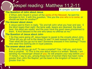 Gospel reading: Matthew 11,2-11
A simple outline!

The Question of John about Jesus
• 2 When John heard in prison of the works of the Messiah, he sent his
disciples to him 3 with this question, "Are you the one who is to come, or
should we look for another?"
The Answer about Jesus
• 4 Jesus said to them in reply, "Go and tell John what you hear and see: 5
the blind regain their sight, the lame walk, lepers are cleansed, the deaf
hear, the dead are raised, and the poor have the good news proclaimed to
them. 6 And blessed is the one who takes no offense at me."
The Question of Jesus about John
• 7 As they were going off, Jesus began to speak to the crowds about John,
"What did you go out to the desert to see? A reed swayed by the wind? 8
Then what did you go out to see? Someone dressed in fine clothing? Those
who wear fine clothing are in royal palaces.
The answer about John
• 9 Then why did you go out? To see a prophet? Yes, I tell you, and more
than a prophet. 10 This is the one about whom it is written: 'Behold, I am
sending my messenger ahead of you; he will prepare your way before you.'
11 Amen, I say to you, among those born of women there has been none
greater than John the Baptist; yet the least in the kingdom of heaven is
greater than he.

 