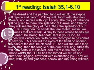 1st reading: Isaiah 35,1-6.10
• 1 The desert and the parched land will exult; the steppe
will rejoice and bloom. 2 They will bloom with abundant
flowers, and rejoice with joyful song. The glory of Lebanon
will be given to them, the splendor of Carmel and Sharon.
They will see the glory of the LORD, the splendor of our
God. 3 Strengthen the hands that are feeble, make firm
the knees that are weak, 4 Say to those whose hearts are
frightened: Be strong, fear not! Here is your God, he
comes with vindication. With divine recompense he comes
to save you. 5 Then will the eyes of the blind be opened,
the ears of the deaf be cleared; 6 Then will the lame leap
like a stag, then the tongue of the dumb will sing. Streams
will burst forth in the desert, and rivers in the steppe. 10
Those whom the LORD has ransomed will return and
enter Zion singing, crowned with everlasting joy. They will
meet with joy and gladness, sorrow and mourning will flee.

 