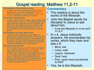 Gospel reading: Matthew 11,2-11
The Question of John about Jesus
•
2 When John heard in prison of the works of
the Messiah, he sent his disciples to him 3
with this question, "Are you the one who is to
come, or should we look for another?"
The Answer about Jesus
•
4 Jesus said to them in reply, "Go and tell John
what you hear and see: 5 the blind regain their
sight, the lame walk, lepers are cleansed, the
deaf hear, the dead are raised, and the poor
have the good news proclaimed to them. 6
And blessed is the one who takes no offense
at me."
The Question of Jesus about John
•
7 As they were going off, Jesus began to
speak to the crowds about John, "What did you
go out to the desert to see? A reed swayed by
the wind? 8 Then what did you go out to see?
Someone dressed in fine clothing? Those who
wear fine clothing are in royal palaces.
The answer about John
•
9 Then why did you go out? To see a prophet?
Yes, I tell you, and more than a prophet. 10
This is the one about whom it is written:
'Behold, I am sending my messenger ahead of
you; he will prepare your way before you.' 11
Amen, I say to you, among those born of
women there has been none greater than John
the Baptist; yet the least in the kingdom of
heaven is greater than he.

Commentary
• The reading is about the
works of the Messiah.
• John the Baptist sends his
disciples to Jesus to ask
about him:
– Is he the Messiah or is he not?
Vv.2-3

• In v.4, Jesus indirectly
answers. He enumerates his
works, which they hear and
see,v.5:
–
–
–
–
–

Blind, see
Lame, walk
Lepers, cleansed
Deaf, hear
Poor, good news proclaimed
to them

• Yes, he is the Messiah.

 