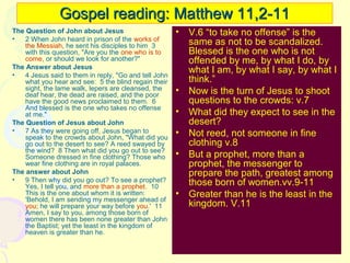 Gospel reading: Matthew 11,2-11
The Question of John about Jesus
•
2 When John heard in prison of the works of
the Messiah, he sent his disciples to him 3
with this question, "Are you the one who is to
come, or should we look for another?"
The Answer about Jesus
•
4 Jesus said to them in reply, "Go and tell John
what you hear and see: 5 the blind regain their
sight, the lame walk, lepers are cleansed, the
deaf hear, the dead are raised, and the poor
have the good news proclaimed to them. 6
And blessed is the one who takes no offense
at me."
The Question of Jesus about John
•
7 As they were going off, Jesus began to
speak to the crowds about John, "What did you
go out to the desert to see? A reed swayed by
the wind? 8 Then what did you go out to see?
Someone dressed in fine clothing? Those who
wear fine clothing are in royal palaces.
The answer about John
•
9 Then why did you go out? To see a prophet?
Yes, I tell you, and more than a prophet. 10
This is the one about whom it is written:
'Behold, I am sending my messenger ahead of
you; he will prepare your way before you.' 11
Amen, I say to you, among those born of
women there has been none greater than John
the Baptist; yet the least in the kingdom of
heaven is greater than he.

• V.6 “to take no offense” is the
same as not to be scandalized.
Blessed is the one who is not
offended by me, by what I do, by
what I am, by what I say, by what I
think.”
• Now is the turn of Jesus to shoot
questions to the crowds: v.7
• What did they expect to see in the
desert?
• Not reed, not someone in fine
clothing v.8
• But a prophet, more than a
prophet, the messenger to
prepare the path, greatest among
those born of women.vv.9-11
• Greater than he is the least in the
kingdom. V.11

 
