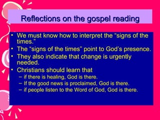 Reflections on the gospel reading
• We must know how to interpret the “signs of the
times.”
• The “signs of the times” point to God’s presence.
• They also indicate that change is urgently
needed.
• Christians should learn that
– if there is healing, God is there.
– If the good news is proclaimed, God is there.
– if people listen to the Word of God, God is there.

 