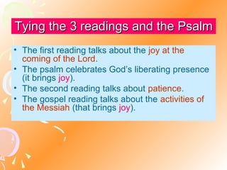 Tying the 3 readings and the Psalm
• The first reading talks about the joy at the
coming of the Lord.
• The psalm celebrates God’s liberating presence
(it brings joy).
• The second reading talks about patience.
• The gospel reading talks about the activities of
the Messiah (that brings joy).

 