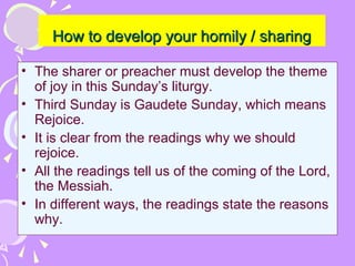 How to develop your homily / sharing
• The sharer or preacher must develop the theme
of joy in this Sunday’s liturgy.
• Third Sunday is Gaudete Sunday, which means
Rejoice.
• It is clear from the readings why we should
rejoice.
• All the readings tell us of the coming of the Lord,
the Messiah.
• In different ways, the readings state the reasons
why.

 