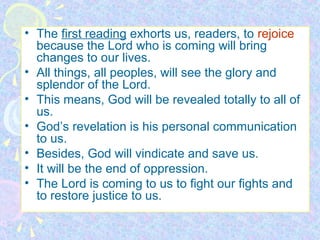 • The first reading exhorts us, readers, to rejoice
because the Lord who is coming will bring
changes to our lives.
• All things, all peoples, will see the glory and
splendor of the Lord.
• This means, God will be revealed totally to all of
us.
• God’s revelation is his personal communication
to us.
• Besides, God will vindicate and save us.
• It will be the end of oppression.
• The Lord is coming to us to fight our fights and
to restore justice to us.

 