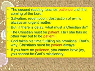 • The second reading teaches patience until the
coming of the Lord.
• Salvation, redemption, destruction of evil is
always an urgent matter.
• But, if there is delay, what must a Christian do?
• The Christian must be patient. He / she has no
other way but to be patient.
• God takes his time fulfilling his promises. That’s
why, Christians must be patient always.
• If you have no patience, you cannot have joy,
you cannot be God’s missionary.

 