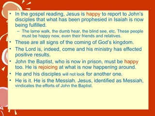 • In the gospel reading, Jesus is happy to report to John’s
disciples that what has been prophesied in Isaiah is now
being fulfilled.
– The lame walk, the dumb hear, the blind see, etc. These people
must be happy now, even their friends and relatives.

• These are all signs of the coming of God’s kingdom.
• The Lord is, indeed, come and his ministry has effected
positive results.
• John the Baptist, who is now in prison, must be happy
too. He is rejoicing at what is now happening around.
• He and his disciples will not look for another one.
• He is it. He is the Messiah. Jesus, identified as Messiah,
vindicates the efforts of John the Baptist.

 