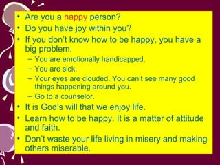 • Are you a happy person?
• Do you have joy within you?
• If you don’t know how to be happy, you have a
big problem.
– You are emotionally handicapped.
– You are sick.
– Your eyes are clouded. You can’t see many good
things happening around you.
– Go to a counselor.

• It is God’s will that we enjoy life.
• Learn how to be happy. It is a matter of attitude
and faith.
• Don’t waste your life living in misery and making
others miserable.

 