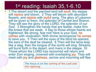 1st reading: Isaiah 35,1-6.10
• 1 The desert and the parched land will exult; the steppe
will rejoice and bloom. 2 They will bloom with abundant
flowers, and rejoice with joyful song. The glory of Lebanon
will be given to them, the splendor of Carmel and Sharon.
They will see the glory of the LORD, the splendor of our
God. 3 Strengthen the hands that are feeble, make firm
the knees that are weak, 4 Say to those whose hearts are
frightened: Be strong, fear not! Here is your God, he
comes with vindication. With divine recompense he comes
to save you. 5 Then will the eyes of the blind be opened,
the ears of the deaf be cleared; 6 Then will the lame leap
like a stag, then the tongue of the dumb will sing. Streams
will burst forth in the desert, and rivers in the steppe. 10
Those whom the LORD has ransomed will return and
enter Zion singing, crowned with everlasting joy. They will
meet with joy and gladness, sorrow and mourning will flee.
The focus is on the coming of the Lord and
the rejoicing.

 
