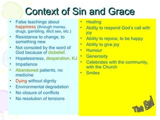 Context of Sin and Grace
•
•
•
•
•
•
•
•
•
•

• Healing
• Ability to respond God’s call with
drugs, gambling, illicit sex, etc.)
joy
Resistance to change, to
• Ability to rejoice, to be happy
something new
• Ability to give joy
Not consoled by the word of
• Humour
God because of disbelief.
• Generosity
Hopelessness, desperation, KJ
• Celebrates with the community,
Impatience
with the Church
Abandoned patients, no
• Smiles
medicine
False teachings about
happiness (through money,

Dying without dignity
Environmental degradation
No closure of conflicts
No resolution of tensions

 