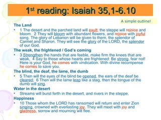 1st reading: Isaiah 35,1-6.10
A simple outline!

The Land
• 1 The desert and the parched land will exult; the steppe will rejoice and
bloom. 2 They will bloom with abundant flowers, and rejoice with joyful
song. The glory of Lebanon will be given to them, the splendor of
Carmel and Sharon. They will see the glory of the LORD, the splendor
of our God.
The weak, the frightened / God’s coming
• 3 Strengthen the hands that are feeble, make firm the knees that are
weak, 4 Say to those whose hearts are frightened: Be strong, fear not!
Here is your God, he comes with vindication. With divine recompense
he comes to save you.
The blind, the deaf, the lame, the dumb
• 5 Then will the eyes of the blind be opened, the ears of the deaf be
cleared; 6 Then will the lame leap like a stag, then the tongue of the
dumb will sing.
Water in the desert
• Streams will burst forth in the desert, and rivers in the steppe.
Happiness
• 10 Those whom the LORD has ransomed will return and enter Zion
singing, crowned with everlasting joy. They will meet with joy and
gladness, sorrow and mourning will flee.

 