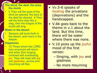 The blind, the deaf, the lame,
the dumb
• 5 Then will the eyes of the
blind be opened, the ears of
the deaf be cleared; 6 Then
will the lame leap like a
stag, then the tongue of the
dumb will sing.
Water in the desert
• Streams will burst forth in
the desert, and rivers in the
steppe.
Happiness
• 10 Those whom the LORD
has ransomed will return
and enter Zion singing,
crowned with everlasting
joy. They will meet with joy
and gladness, sorrow and
mourning will flee.

• Vv.5-6 speaks of
healing the privations
(deprivations) and the
handicapped.
• V.6b goes back to the
theme in v.1 about the
land. But this time,
there will be water
where there was none.
• V.10 picks up the joyful
mood of the first
verses:
– Singing, with joy and
gladness
– No more mourning

 