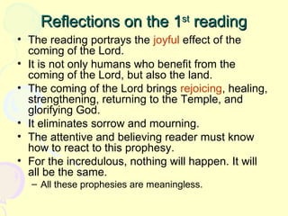 Reflections on the 1st reading
• The reading portrays the joyful effect of the
coming of the Lord.
• It is not only humans who benefit from the
coming of the Lord, but also the land.
• The coming of the Lord brings rejoicing, healing,
strengthening, returning to the Temple, and
glorifying God.
• It eliminates sorrow and mourning.
• The attentive and believing reader must know
how to react to this prophesy.
• For the incredulous, nothing will happen. It will
all be the same.
– All these prophesies are meaningless.

 