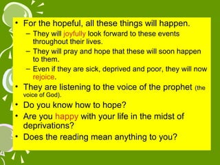 • For the hopeful, all these things will happen.
– They will joyfully look forward to these events
throughout their lives.
– They will pray and hope that these will soon happen
to them.
– Even if they are sick, deprived and poor, they will now
rejoice.

• They are listening to the voice of the prophet
voice of God).

• Do you know how to hope?
• Are you happy with your life in the midst of
deprivations?
• Does the reading mean anything to you?

(the

 
