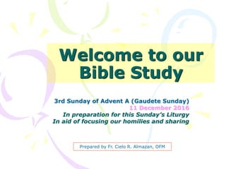 Welcome to our
Bible Study
3rd Sunday of Advent A (Gaudete Sunday)
11 December 2016
In preparation for this Sunday’s Liturgy
In aid of focusing our homilies and sharing
Prepared by Fr. Cielo R. Almazan, OFM
 