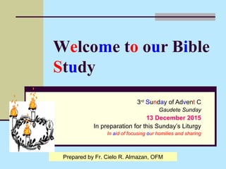 Welcome to our Bible
Study
3rd
Sunday of Advent C
Gaudete Sunday
13 December 2015
In preparation for this Sunday’s Liturgy
In aid of focusing our homilies and sharing
Prepared by Fr. Cielo R. Almazan, OFM
 