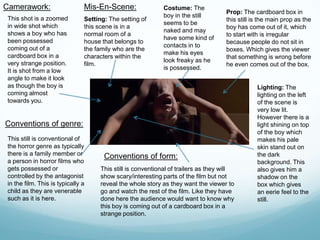 Camerawork:
This shot is a zoomed
in wide shot which
shows a boy who has
been possessed
coming out of a
cardboard box in a
very strange position.
It is shot from a low
angle to make it look
as though the boy is
coming almost
towards you.
Mis-En-Scene:
Setting: The setting of
this scene is in a
normal room of a
house that belongs to
the family who are the
characters within the
film.
Costume: The
boy in the still
seems to be
naked and may
have some kind of
contacts in to
make his eyes
look freaky as he
is possessed.
Prop: The cardboard box in
this still is the main prop as the
boy has come out of it, which
to start with is irregular
because people do not sit in
boxes. Which gives the viewer
that something is wrong before
he even comes out of the box.
Lighting: The
lighting on the left
of the scene is
very low lit.
However there is a
light shining on top
of the boy which
makes his pale
skin stand out on
the dark
background. This
also gives him a
shadow on the
box which gives
an eerie feel to the
still.
Conventions of genre:
This still is conventional of
the horror genre as typically
there is a family member or
a person in horror films who
gets possessed or
controlled by the antagonist
in the film. This is typically a
child as they are venerable
such as it is here.
Conventions of form:
This still is conventional of trailers as they will
show scary/interesting parts of the film but not
reveal the whole story as they want the viewer to
go and watch the rest of the film. Like they have
done here the audience would want to know why
this boy is coming out of a cardboard box in a
strange position.
 
