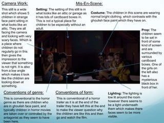 Camera Work:
This still is a wide
shot which shows 5
children in strange
face paint sitting in
what looks like an
attic. They are all
facing the camera
and looking with very
scary faces. Which is
a place where
children do not
regularly go in this
then gives the
impression to the
viewer that something
is not right. It is also
from a low angle
which makes it look
like the children are
looking down at
something.
Mis-En-Scene:
Setting: The setting of this still is in
what looks like an attic or garage as
it has lots of cardboard boxes in.
This is not a typical place for
children to be especially without an
adult.
Costume: The children in this scene are wearing
normal bright clothing, which contrasts with the
ghoulish face paint which they have on.
Prop: The
children seem
to be sat in
front of some
kind of screen
and are
surrounded by
various
cardboard
boxes. One of
the girls on
the left also
has a
mysterious
black box in
front of her.
Lighting: The lighting is
low lit around the room
however there seems to
be a light underneath
them which makes there
faces seem to be more
visible.
Conventions of genre:
This is conventional to the horror
genre as there are children who
are in ghoulish face paint, and
typically children in horror movies
are taken over or controlled by the
antagonist as they seem to have
been here.
Conventions of form:
This is conventional of a horror
trailer as it is at the end of the
trailer they have left this at the end
to make the viewer question why
the children are like this and then
go and watch the film.
 