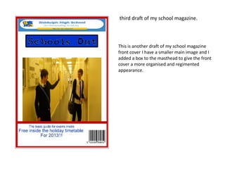third draft of my school magazine.



This is another draft of my school magazine
front cover I have a smaller main image and I
added a box to the masthead to give the front
cover a more organised and regimented
appearance.
 