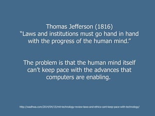Thomas Jefferson (1816)
“Laws and institutions must go hand in hand
with the progress of the human mind.”
The problem is that the human mind itself
can’t keep pace with the advances that
computers are enabling.
http://wadhwa.com/2014/04/15/mit-technology-review-laws-and-ethics-cant-keep-pace-with-technology/
 