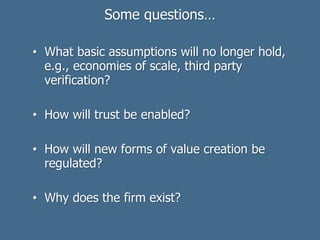 Some questions…
• What basic assumptions will no longer hold,
e.g., economies of scale, third party
verification?
• How will trust be enabled?
• How will new forms of value creation be
regulated?
• Why does the firm exist?
 