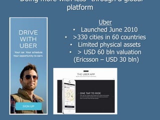 Uber
• Launched June 2010
• >330 cities in 60 countries
• Limited physical assets
• > USD 60 bln valuation
(Ericsson – USD 30 bln)
“Doing more with less” through a global
platform
 
