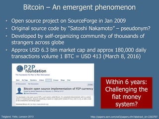 Bitcoin – An emergent phenomenon
• Open source project on SourceForge in Jan 2009
• Original source code by “Satoshi Nakamoto” – pseudonym?
• Developed by self-organizing community of thousands of
strangers across globe
• Approx USD 6.3 bln market cap and approx 180,000 daily
transactions volume 1 BTC = USD 413 (March 8, 2016)
Teigland, Yetis, Larsson 2013 http://papers.ssrn.com/sol3/papers.cfm?abstract_id=2263707
Within 6 years:
Challenging the
fiat money
system?
 