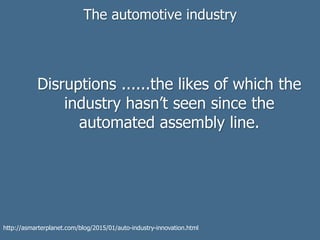 The automotive industry
Disruptions ......the likes of which the
industry hasn’t seen since the
automated assembly line.
http://asmarterplanet.com/blog/2015/01/auto-industry-innovation.html
 