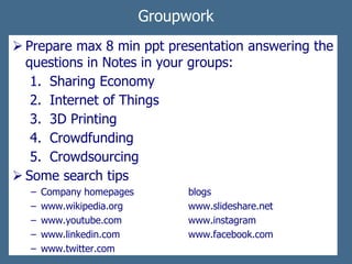 Groupwork
 Prepare max 8 min ppt presentation answering the
questions in Notes in your groups:
1. Sharing Economy
2. Internet of Things
3. 3D Printing
4. Crowdfunding
5. Crowdsourcing
 Some search tips
− Company homepages blogs
− www.wikipedia.org www.slideshare.net
− www.youtube.com www.instagram
− www.linkedin.com www.facebook.com
− www.twitter.com
 