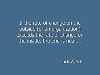 If the rate of change on the
outside (of an organization)
exceeds the rate of change on
the inside, the end is near....
-Jack Welch
 