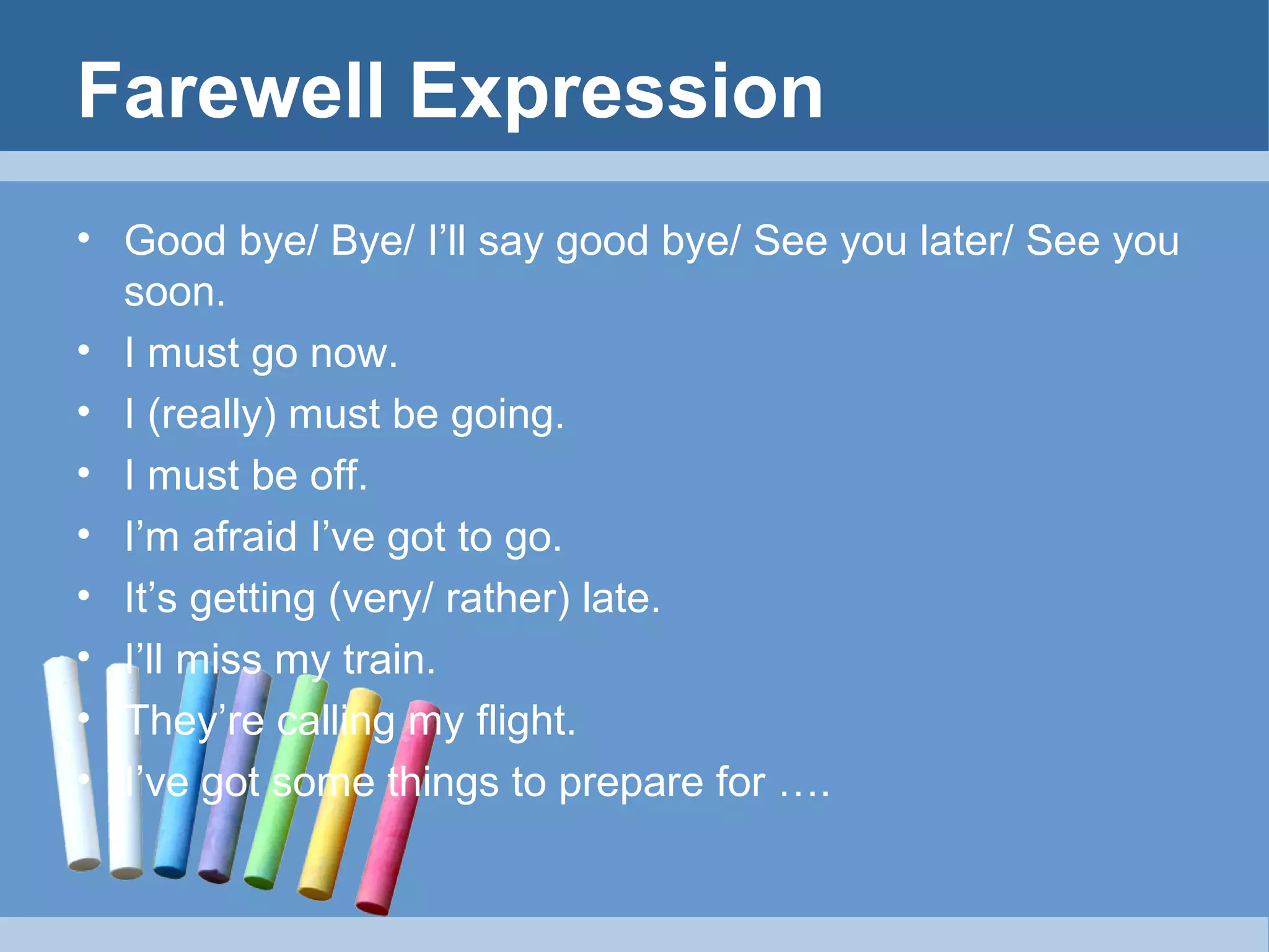 Farewell Expression
• Good bye/ Bye/ I’ll say good bye/ See you later/ See you
soon.
• I must go now.
• I (really) must be going.
• I must be off.
• I’m afraid I’ve got to go.
• It’s getting (very/ rather) late.
• I’ll miss my train.
• They’re calling my flight.
• I’ve got some things to prepare for ….

 