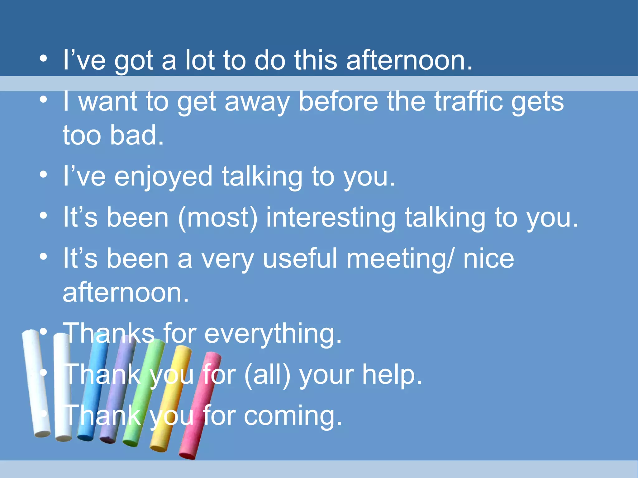 • I’ve got a lot to do this afternoon.
• I want to get away before the traffic gets
too bad.
• I’ve enjoyed talking to you.
• It’s been (most) interesting talking to you.
• It’s been a very useful meeting/ nice
afternoon.
• Thanks for everything.
• Thank you for (all) your help.
• Thank you for coming.

 