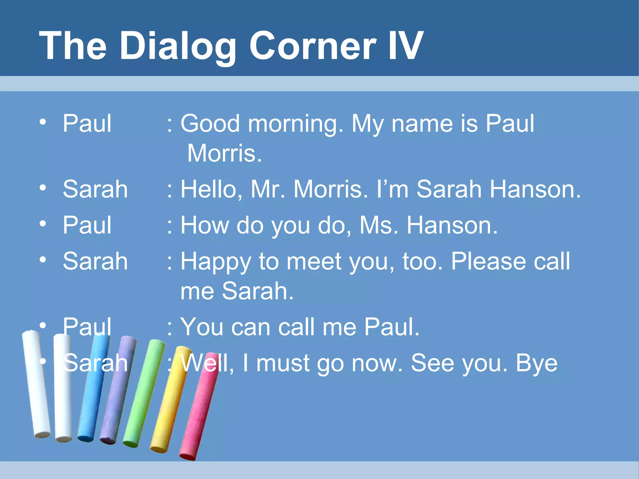 The Dialog Corner IV
• Paul
• Sarah
• Paul
• Sarah
• Paul
• Sarah

: Good morning. My name is Paul
Morris.
: Hello, Mr. Morris. I’m Sarah Hanson.
: How do you do, Ms. Hanson.
: Happy to meet you, too. Please call
me Sarah.
: You can call me Paul.
: Well, I must go now. See you. Bye

 