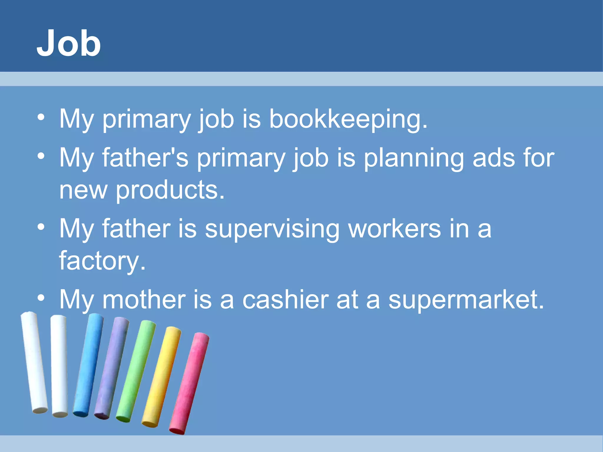 Job
• My primary job is bookkeeping.
• My father's primary job is planning ads for
new products.
• My father is supervising workers in a
factory.
• My mother is a cashier at a supermarket.

 
