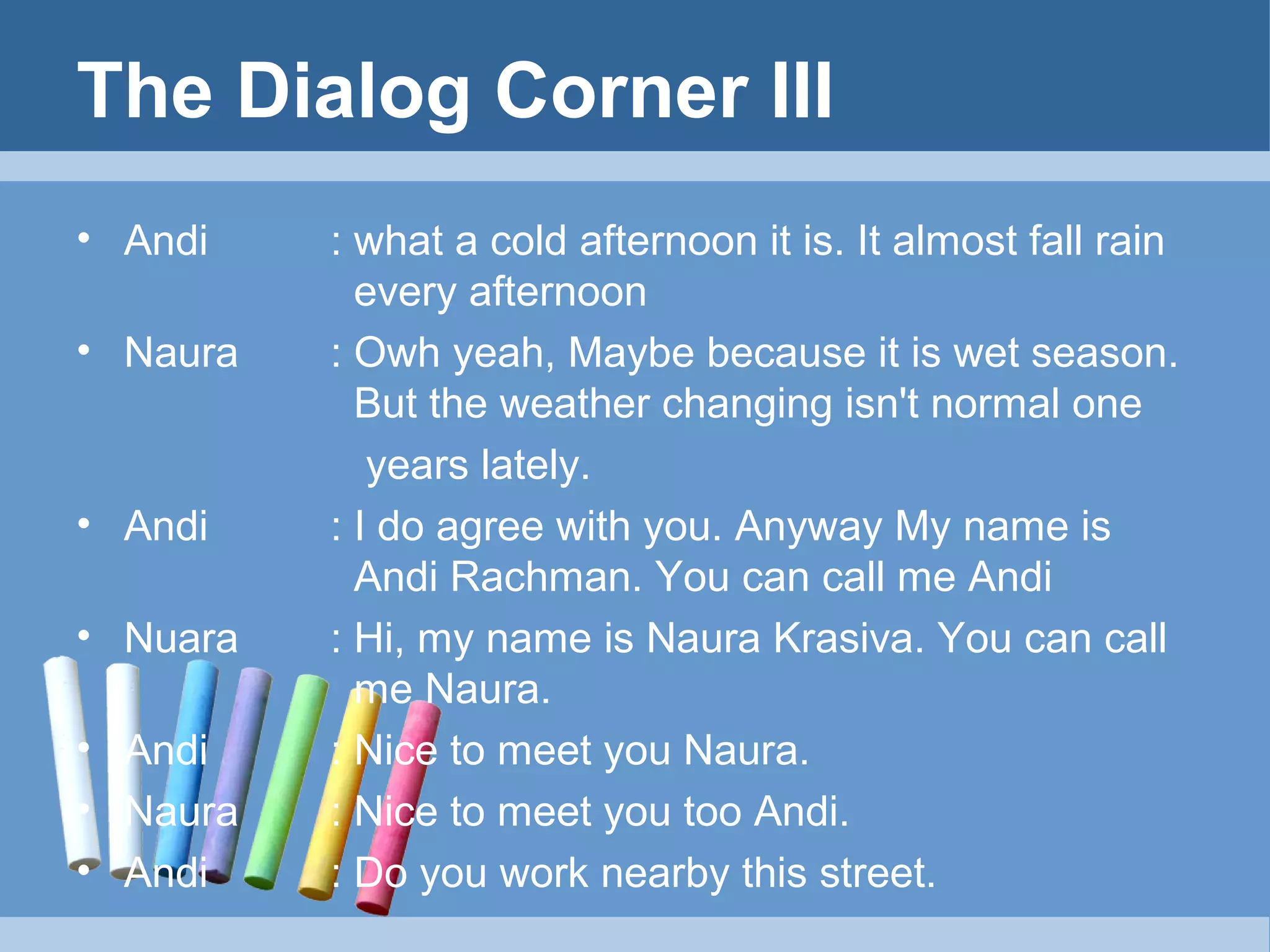 The Dialog Corner III
• Andi
• Naura

• Andi
• Nuara
• Andi
• Naura
• Andi

: what a cold afternoon it is. It almost fall rain
every afternoon
: Owh yeah, Maybe because it is wet season.
But the weather changing isn't normal one
years lately.
: I do agree with you. Anyway My name is
Andi Rachman. You can call me Andi
: Hi, my name is Naura Krasiva. You can call
me Naura.
: Nice to meet you Naura.
: Nice to meet you too Andi.
: Do you work nearby this street.

 