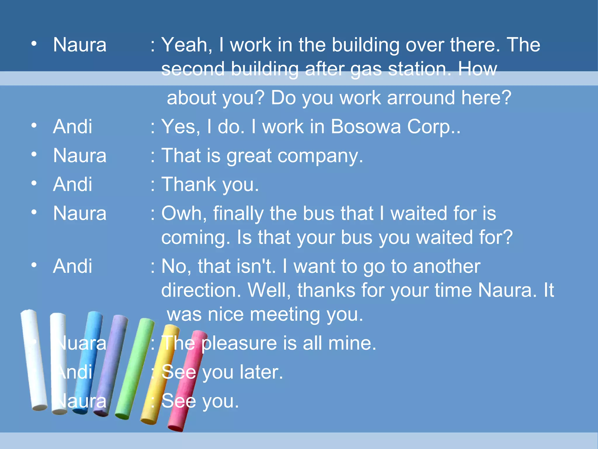 • Naura

•
•
•
•

Andi
Naura
Andi
Naura

• Andi

• Nuara
• Andi
• Naura

: Yeah, I work in the building over there. The
second building after gas station. How
about you? Do you work arround here?
: Yes, I do. I work in Bosowa Corp..
: That is great company.
: Thank you.
: Owh, finally the bus that I waited for is
coming. Is that your bus you waited for?
: No, that isn't. I want to go to another
direction. Well, thanks for your time Naura. It
was nice meeting you.
: The pleasure is all mine.
: See you later.
: See you.

 
