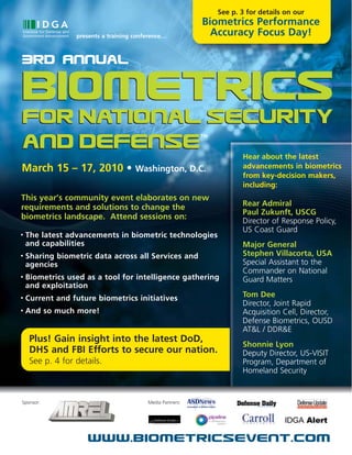 See p. 3 for details on our
                                                            Biometrics Performance
                  presents a training conference…             Accuracy Focus Day!

3Rd Annual

Biometrics
for National Security
                                                            TM

and Defense                                                             Hear about the latest
March 15 – 17, 2010 • Washington, D.C.                                  advancements in biometrics
                                                                        from key-decision makers,
                                                                        including:
This year’s community event elaborates on new
requirements and solutions to change the                                Rear Admiral
                                                                        Paul Zukunft, USCG
biometrics landscape. Attend sessions on:
                                                                        Director of Response Policy,
                                                                        US Coast Guard
•   The latest advancements in biometric technologies
    and capabilities                                                    Major General
•   Sharing biometric data across all Services and                      Stephen Villacorta, USA
    agencies                                                            Special Assistant to the
                                                                        Commander on National
•   Biometrics used as a tool for intelligence gathering                Guard Matters
    and exploitation
•   Current and future biometrics initiatives                           Tom Dee
                                                                        Director, Joint Rapid
•   And so much more!                                                   Acquisition Cell, Director,
                                                                        Defense Biometrics, OUSD
                                                                        AT&L / DDR&E
     Plus! Gain insight into the latest DoD,
                                                                        Shonnie Lyon
     DHS and FBI Efforts to secure our nation.                          Deputy Director, US-VISIT
     See p. 4 for details.                                              Program, Department of
                                                                        Homeland Security


Sponsor:                                  Media Partners:




                      www.biometricsevent.com
 