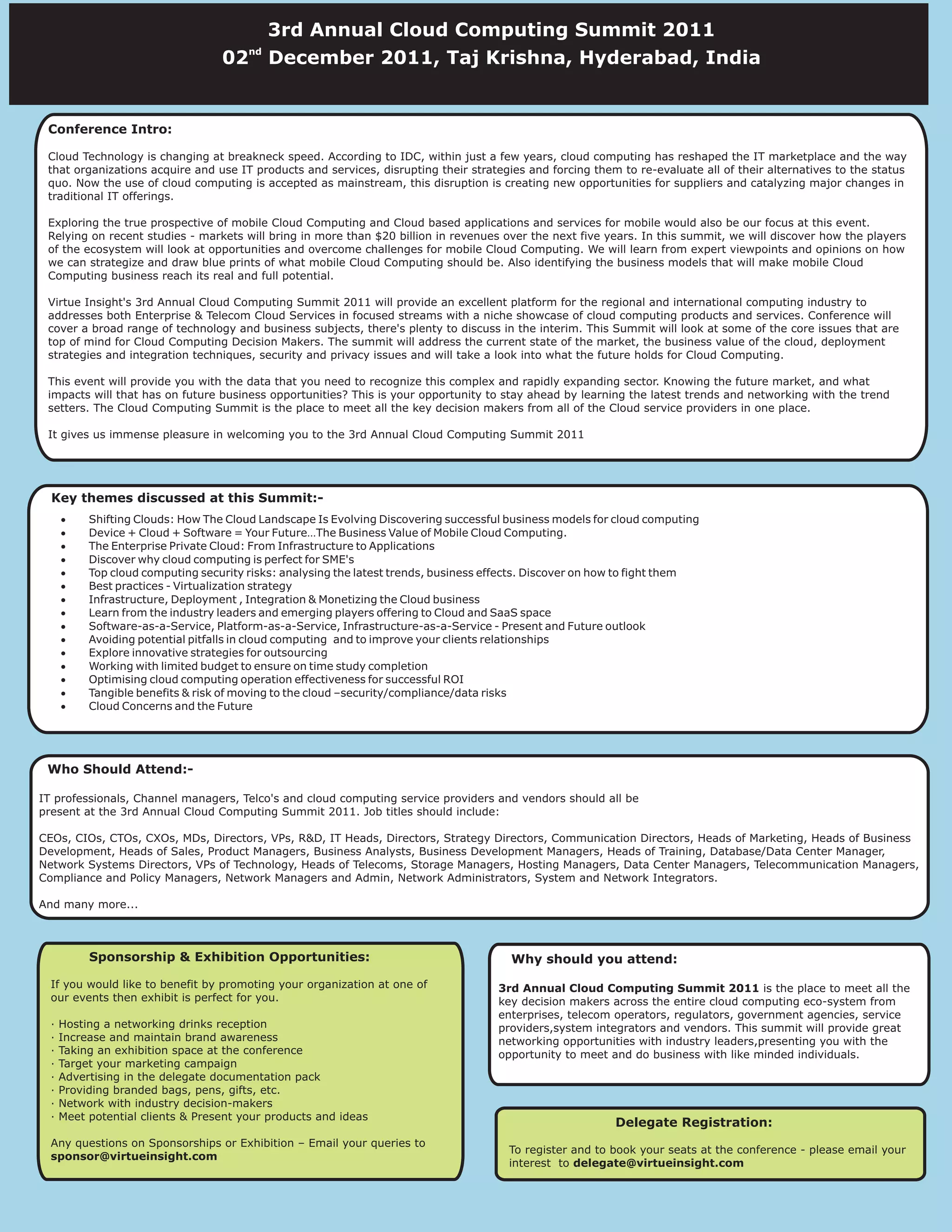 3rd Annual Cloud Computing Summit 2011
                                        nd
                                   02        December 2011, Taj Krishna, Hyderabad, India


 Conference Intro:

 Cloud Technology is changing at breakneck speed. According to IDC, within just a few years, cloud computing has reshaped the IT marketplace and the way
 that organizations acquire and use IT products and services, disrupting their strategies and forcing them to re-evaluate all of their alternatives to the status
                                         2nd Annual Cloud Computing Summit 2011
 quo. Now the use of cloud computing is accepted as mainstream, this disruption is creating new opportunities for suppliers and catalyzing major changes in
 traditional IT offerings.               th
                                       24 June 2011, Taj Residency, Bangalore, India
 Exploring the true prospective of mobile Cloud Computing and Cloud based applications and services for mobile would also be our focus at this event.
 Relying on recent studies - markets will bring in more than $20 billion in revenues over the next five years. In this summit, we will discover how the players
 of the ecosystem will look at opportunities and overcome challenges for mobile Cloud Computing. We will learn from expert viewpoints and opinions on how
 we can strategize and draw blue prints of what mobile Cloud Computing should be. Also identifying the business models that will make mobile Cloud
 Computing business reach its real and full potential.

 Virtue Insight's 3rd Annual Cloud Computing Summit 2011 will provide an excellent platform for the regional and international computing industry to
 addresses both Enterprise & Telecom Cloud Services in focused streams with a niche showcase of cloud computing products and services. Conference will
 cover a broad range of technology and business subjects, there's plenty to discuss in the interim. This Summit will look at some of the core issues that are
 top of mind for Cloud Computing Decision Makers. The summit will address the current state of the market, the business value of the cloud, deployment
 strategies and integration techniques, security and privacy issues and will take a look into what the future holds for Cloud Computing.

 This event will provide you with the data that you need to recognize this complex and rapidly expanding sector. Knowing the future market, and what
 impacts will that has on future business opportunities? This is your opportunity to stay ahead by learning the latest trends and networking with the trend
 setters. The Cloud Computing Summit is the place to meet all the key decision makers from all of the Cloud service providers in one place.

 It gives us immense pleasure in welcoming you to the 3rd Annual Cloud Computing Summit 2011




  Key themes discussed at this Summit:-
      ·    Shifting Clouds: How The Cloud Landscape Is Evolving Discovering successful business models for cloud computing
      ·    Device + Cloud + Software = Your Future…The Business Value of Mobile Cloud Computing.
      ·    The Enterprise Private Cloud: From Infrastructure to Applications
      ·    Discover why cloud computing is perfect for SME's
      ·    Top cloud computing security risks: analysing the latest trends, business effects. Discover on how to fight them
      ·    Best practices - Virtualization strategy
      ·    Infrastructure, Deployment , Integration & Monetizing the Cloud business
      ·    Learn from the industry leaders and emerging players offering to Cloud and SaaS space
      ·    Software-as-a-Service, Platform-as-a-Service, Infrastructure-as-a-Service - Present and Future outlook
      ·    Avoiding potential pitfalls in cloud computing and to improve your clients relationships
      ·    Explore innovative strategies for outsourcing
      ·    Working with limited budget to ensure on time study completion
      ·    Optimising cloud computing operation effectiveness for successful ROI
      ·    Tangible benefits & risk of moving to the cloud –security/compliance/data risks
      ·    Cloud Concerns and the Future




 Who Should Attend:-

IT professionals, Channel managers, Telco's and cloud computing service providers and vendors should all be
present at the 3rd Annual Cloud Computing Summit 2011. Job titles should include:

CEOs, CIOs, CTOs, CXOs, MDs, Directors, VPs, R&D, IT Heads, Directors, Strategy Directors, Communication Directors, Heads of Marketing, Heads of Business
Development, Heads of Sales, Product Managers, Business Analysts, Business Development Managers, Heads of Training, Database/Data Center Manager,
Network Systems Directors, VPs of Technology, Heads of Telecoms, Storage Managers, Hosting Managers, Data Center Managers, Telecommunication Managers,
Compliance and Policy Managers, Network Managers and Admin, Network Administrators, System and Network Integrators.

And many more...



           Sponsorship & Exhibition Opportunities:                                      Why should you attend:
  If you would like to benefit by promoting your organization at one of               3rd Annual Cloud Computing Summit 2011 is the place to meet all the
  our events then exhibit is perfect for you.                                         key decision makers across the entire cloud computing eco-system from
                                                                                      enterprises, telecom operators, regulators, government agencies, service
  ·   Hosting a networking drinks reception                                           providers,system integrators and vendors. This summit will provide great
  ·   Increase and maintain brand awareness                                           networking opportunities with industry leaders,presenting you with the
  ·   Taking an exhibition space at the conference                                    opportunity to meet and do business with like minded individuals.
  ·   Target your marketing campaign
  ·   Advertising in the delegate documentation pack
  ·   Providing branded bags, pens, gifts, etc.
  ·   Network with industry decision-makers
  ·   Meet potential clients & Present your products and ideas
                                                                                                           Delegate Registration:
  Any questions on Sponsorships or Exhibition – Email your queries to
                                                                                        To register and to book your seats at the conference - please email your
  sponsor@virtueinsight.com
                                                                                        interest to delegate@virtueinsight.com
 