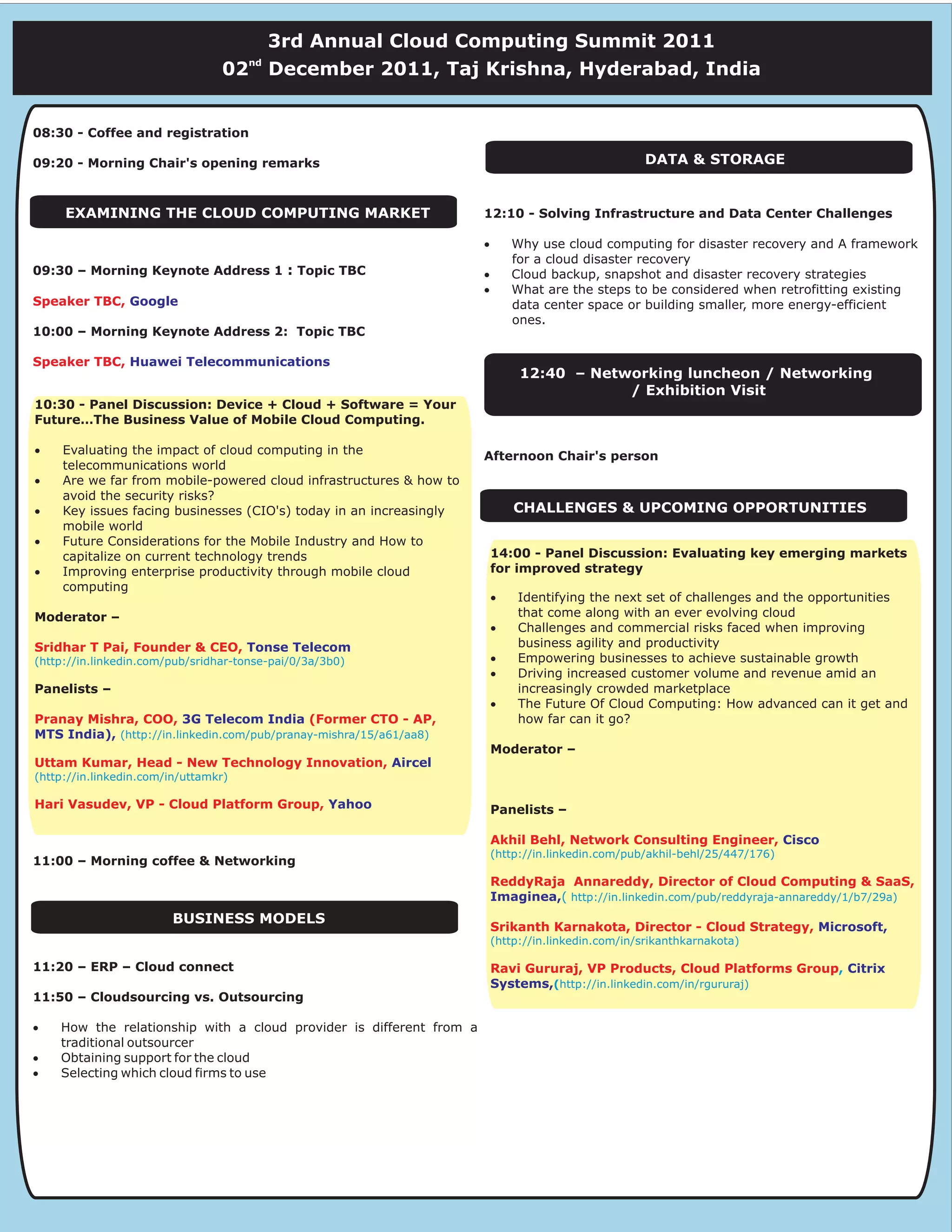 3rd Annual Cloud Computing Summit 2011
                                      nd
                                 02        December 2011, Taj Krishna, Hyderabad, India


08:30 - Coffee and registration

09:20 - Morning Chair's opening remarks                                                             DATA & STORAGE


     EXAMINING THE CLOUD COMPUTING MARKET                            12:10 - Solving Infrastructure and Data Center Challenges

                                                                     ·       Why use cloud computing for disaster recovery and A framework
                                                                             for a cloud disaster recovery
09:30 – Morning Keynote Address 1 : Topic TBC                        ·       Cloud backup, snapshot and disaster recovery strategies
                                                                     ·       What are the steps to be considered when retrofitting existing
Speaker TBC, Google                                                          data center space or building smaller, more energy-efficient
                                                                             ones.
10:00 – Morning Keynote Address 2: Topic TBC

Speaker TBC, Huawei Telecommunications
                                                                              12:40 – Networking luncheon / Networking
                                                                                          / Exhibition Visit
10:30 - Panel Discussion: Device + Cloud + Software = Your
Future…The Business Value of Mobile Cloud Computing.

·    Evaluating the impact of cloud computing in the                 Afternoon Chair's person
     telecommunications world
·    Are we far from mobile-powered cloud infrastructures & how to
     avoid the security risks?
·    Key issues facing businesses (CIO's) today in an increasingly           CHALLENGES & UPCOMING OPPORTUNITIES
     mobile world
·    Future Considerations for the Mobile Industry and How to
     capitalize on current technology trends                             14:00 - Panel Discussion: Evaluating key emerging markets
·    Improving enterprise productivity through mobile cloud              for improved strategy
     computing
                                                                         ·   Identifying the next set of challenges and the opportunities
Moderator –                                                                  that come along with an ever evolving cloud
                                                                         ·   Challenges and commercial risks faced when improving
Sridhar T Pai, Founder & CEO, Tonse Telecom                                  business agility and productivity
(http://in.linkedin.com/pub/sridhar-tonse-pai/0/3a/3b0)                  ·   Empowering businesses to achieve sustainable growth
                                                                         ·   Driving increased customer volume and revenue amid an
Panelists –                                                                  increasingly crowded marketplace
                                                                         ·   The Future Of Cloud Computing: How advanced can it get and
Pranay Mishra, COO, 3G Telecom India (Former CTO - AP,                       how far can it go?
MTS India), (http://in.linkedin.com/pub/pranay-mishra/15/a61/aa8)
                                                                         Moderator –
Uttam Kumar, Head - New Technology Innovation, Aircel
(http://in.linkedin.com/in/uttamkr)

Hari Vasudev, VP - Cloud Platform Group, Yahoo
Hari Vasudev, VP - Cloud Platform Group, Yahoo                           Panelists –

                                                                         Akhil Behl, Network Consulting Engineer, Cisco
                                                                         (http://in.linkedin.com/pub/akhil-behl/25/447/176)
11:00 – Morning coffee & Networking
                                                                         ReddyRaja Annareddy, Director of Cloud Computing & SaaS,
                                                                         Imaginea,( http://in.linkedin.com/pub/reddyraja-annareddy/1/b7/29a)
                        BUSINESS MODELS
                                                                         Srikanth Karnakota, Director - Cloud Strategy, Microsoft,
                                                                         (http://in.linkedin.com/in/srikanthkarnakota)

11:20 – ERP – Cloud connect                                              Ravi Gururaj, VP Products, Cloud Platforms Group, Citrix
                                                                         Systems,(http://in.linkedin.com/in/rgururaj)
11:50 – Cloudsourcing vs. Outsourcing

·   How the relationship with a cloud provider is different from a
    traditional outsourcer
·   Obtaining support for the cloud
·   Selecting which cloud firms to use
 