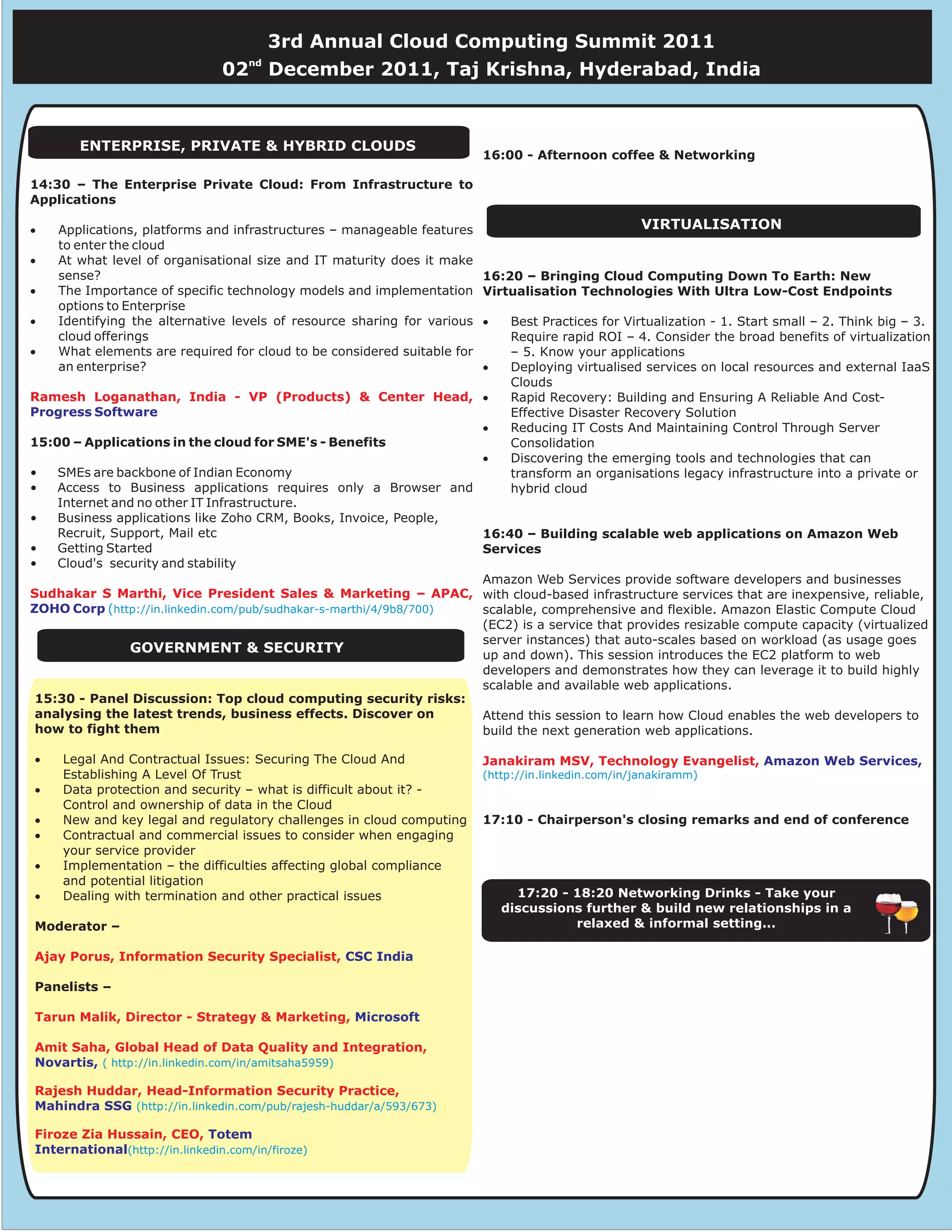 3rd Annual Cloud Computing Summit 2011
                                     nd
                                02        December 2011, Taj Krishna, Hyderabad, India



       ENTERPRISE, PRIVATE & HYBRID CLOUDS
                                                                         16:00 - Afternoon coffee & Networking

14:30 – The Enterprise Private Cloud: From Infrastructure to
Applications

·   Applications, platforms and infrastructures – manageable features                               VIRTUALISATION
    to enter the cloud
·   At what level of organisational size and IT maturity does it make
    sense?                                                               16:20 – Bringing Cloud Computing Down To Earth: New
·   The Importance of specific technology models and implementation      Virtualisation Technologies With Ultra Low-Cost Endpoints
    options to Enterprise
·   Identifying the alternative levels of resource sharing for various   ·    Best Practices for Virtualization - 1. Start small – 2. Think big – 3.
    cloud offerings                                                           Require rapid ROI – 4. Consider the broad benefits of virtualization
·   What elements are required for cloud to be considered suitable for        – 5. Know your applications
    an enterprise?                                                       ·    Deploying virtualised services on local resources and external IaaS
                                                                              Clouds
Ramesh Loganathan, India - VP (Products) & Center Head, ·                     Rapid Recovery: Building and Ensuring A Reliable And Cost-
Progress Software                                                             Effective Disaster Recovery Solution
                                                                   ·          Reducing IT Costs And Maintaining Control Through Server
15:00 – Applications in the cloud for SME's - Benefits                        Consolidation
                                                                   ·          Discovering the emerging tools and technologies that can
•   SMEs are backbone of Indian Economy                                       transform an organisations legacy infrastructure into a private or
•   Access to Business applications requires only a Browser and               hybrid cloud
    Internet and no other IT Infrastructure.
•   Business applications like Zoho CRM, Books, Invoice, People,
    Recruit, Support, Mail etc                                     16:40 – Building scalable web applications on Amazon Web
•   Getting Started                                                Services
•   Cloud's security and stability
                                                                   Amazon Web Services provide software developers and businesses
Sudhakar S Marthi, Vice President Sales & Marketing – APAC, with cloud-based infrastructure services that are inexpensive, reliable,
ZOHO Corp (http://in.linkedin.com/pub/sudhakar-s-marthi/4/9b8/700) scalable, comprehensive and flexible. Amazon Elastic Compute Cloud
                                                                   (EC2) is a service that provides resizable compute capacity (virtualized
                                                                   server instances) that auto-scales based on workload (as usage goes
                GOVERNMENT & SECURITY                              up and down). This session introduces the EC2 platform to web
                                                                   developers and demonstrates how they can leverage it to build highly
                                                                   scalable and available web applications.
 15:30 - Panel Discussion: Top cloud computing security risks:
 analysing the latest trends, business effects. Discover on        Attend this session to learn how Cloud enables the web developers to
 how to fight them                                                 build the next generation web applications.

·    Legal And Contractual Issues: Securing The Cloud And                Janakiram MSV, Technology Evangelist, Amazon Web Services,
     Establishing A Level Of Trust                                       (http://in.linkedin.com/in/janakiramm)
·    Data protection and security – what is difficult about it? -
     Control and ownership of data in the Cloud
·    New and key legal and regulatory challenges in cloud computing      17:10 - Chairperson's closing remarks and end of conference
·    Contractual and commercial issues to consider when engaging
     your service provider
·    Implementation – the difficulties affecting global compliance
     and potential litigation
·    Dealing with termination and other practical issues                       17:20 - 18:20 Networking Drinks - Take your
                                                                             discussions further & build new relationships in a
Moderator –                                                                            relaxed & informal setting...

Ajay Porus, Information Security Specialist, CSC India

Panelists –

Tarun Malik, Director - Strategy & Marketing, Microsoft

Amit Saha, Global Head of Data Quality and Integration,
Novartis, ( http://in.linkedin.com/in/amitsaha5959)

Rajesh Huddar, Head-Information Security Practice,
Mahindra SSG (http://in.linkedin.com/pub/rajesh-huddar/a/593/673)

Firoze Zia Hussain, CEO, Totem
International(http://in.linkedin.com/in/firoze)
 